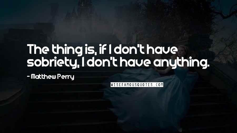 Matthew Perry Quotes: The thing is, if I don't have sobriety, I don't have anything.