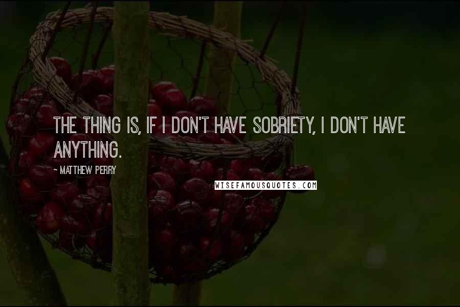 Matthew Perry Quotes: The thing is, if I don't have sobriety, I don't have anything.