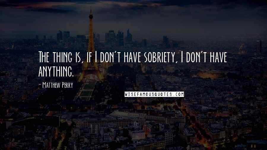 Matthew Perry Quotes: The thing is, if I don't have sobriety, I don't have anything.