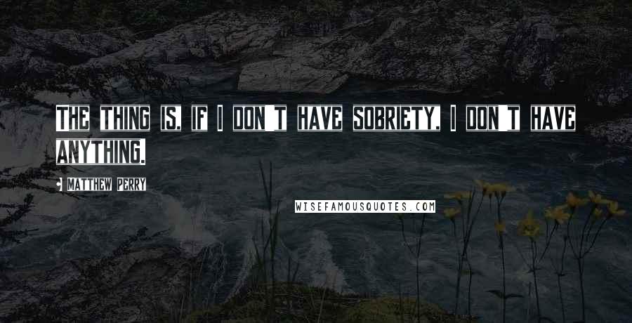 Matthew Perry Quotes: The thing is, if I don't have sobriety, I don't have anything.