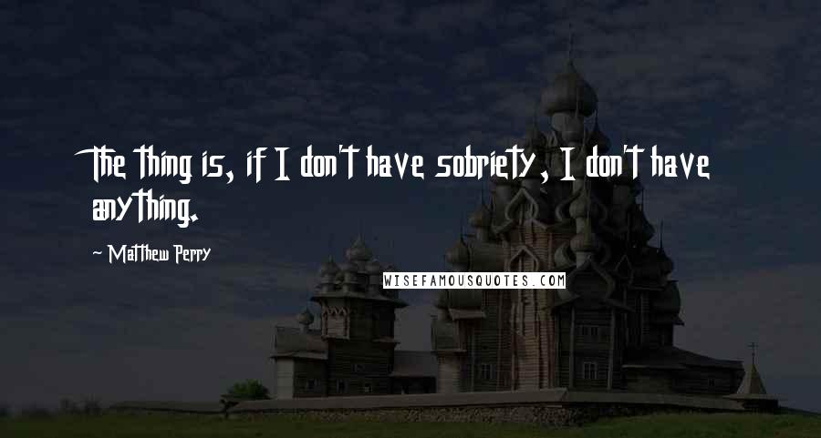 Matthew Perry Quotes: The thing is, if I don't have sobriety, I don't have anything.