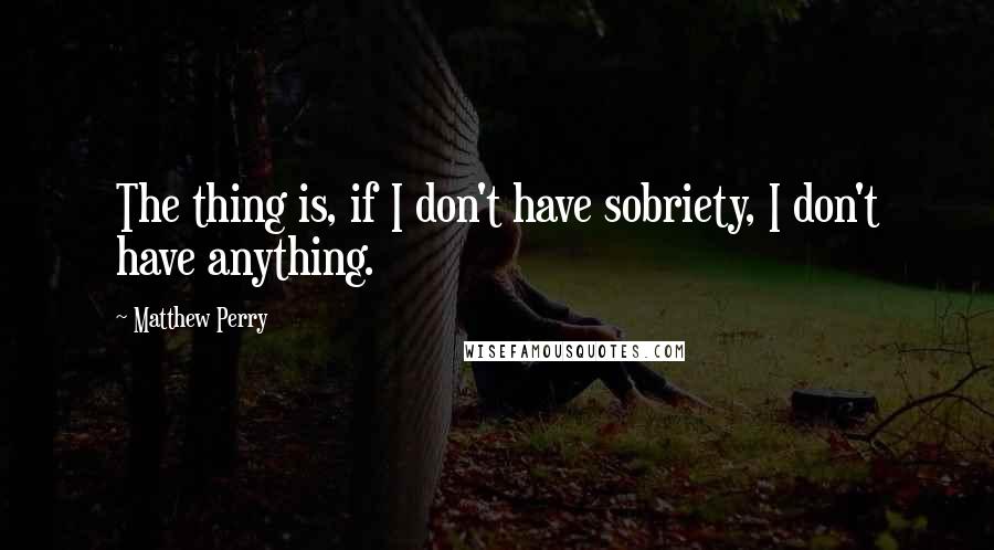 Matthew Perry Quotes: The thing is, if I don't have sobriety, I don't have anything.