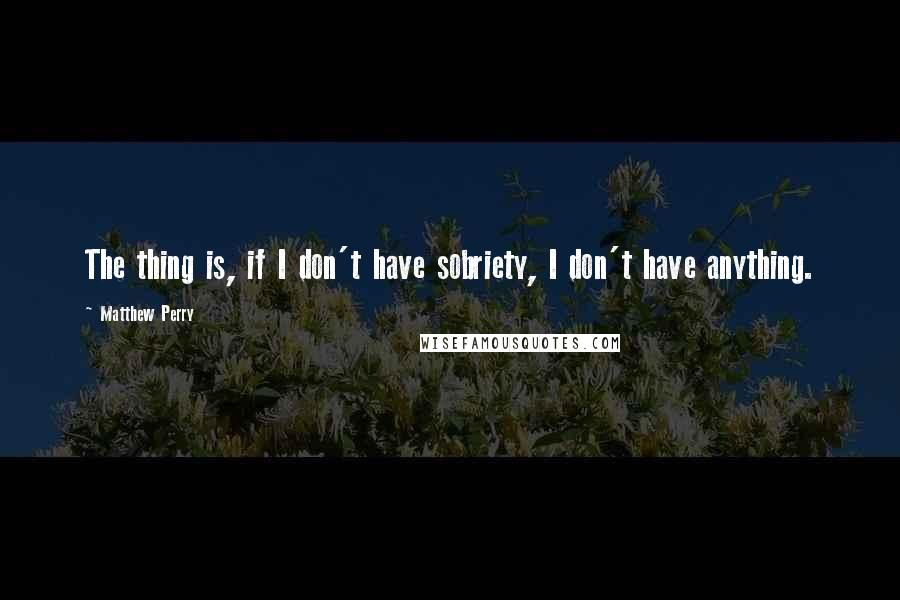 Matthew Perry Quotes: The thing is, if I don't have sobriety, I don't have anything.