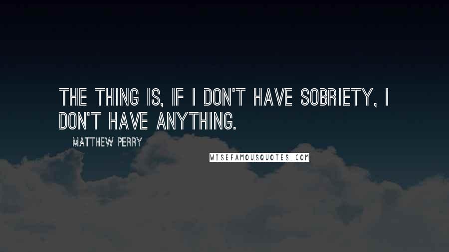 Matthew Perry Quotes: The thing is, if I don't have sobriety, I don't have anything.