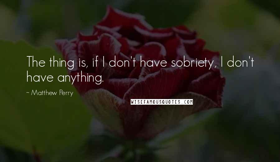 Matthew Perry Quotes: The thing is, if I don't have sobriety, I don't have anything.