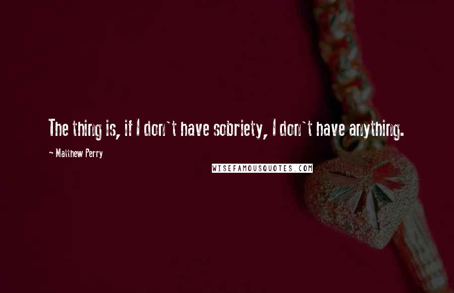 Matthew Perry Quotes: The thing is, if I don't have sobriety, I don't have anything.