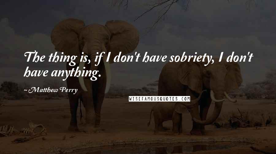 Matthew Perry Quotes: The thing is, if I don't have sobriety, I don't have anything.