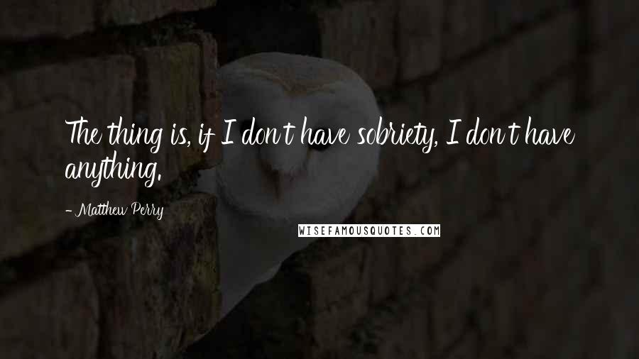 Matthew Perry Quotes: The thing is, if I don't have sobriety, I don't have anything.