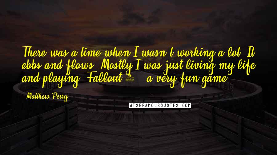 Matthew Perry Quotes: There was a time when I wasn't working a lot. It ebbs and flows. Mostly I was just living my life and playing 'Fallout 3,' a very fun game.