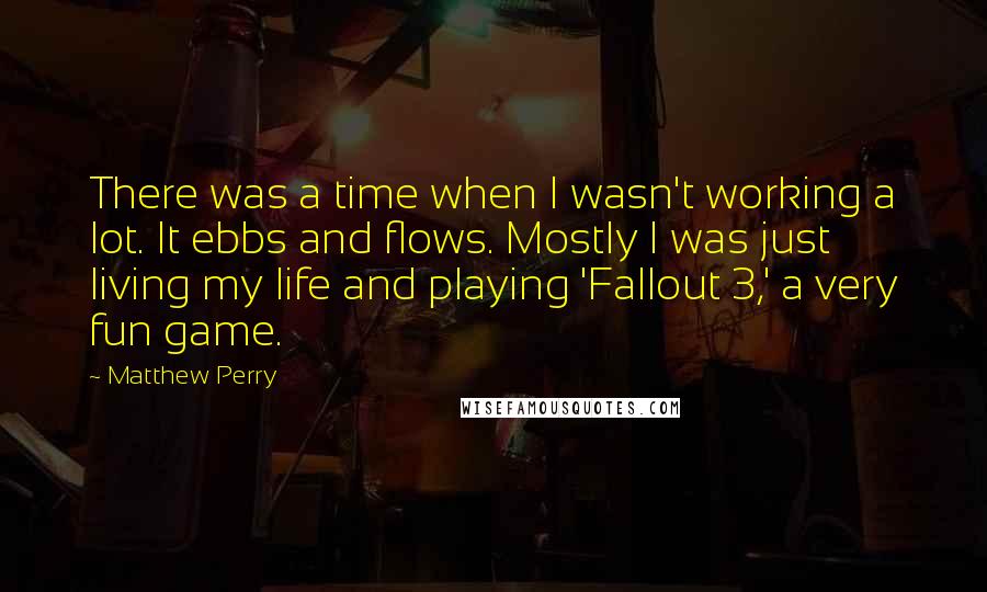 Matthew Perry Quotes: There was a time when I wasn't working a lot. It ebbs and flows. Mostly I was just living my life and playing 'Fallout 3,' a very fun game.