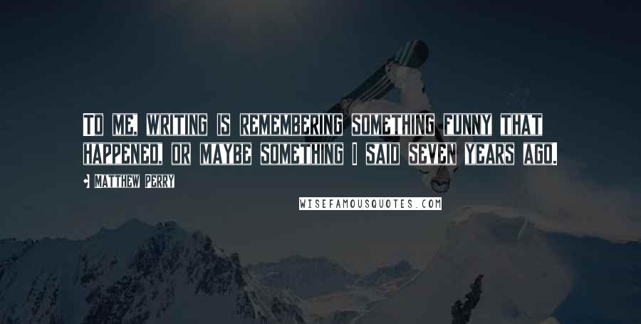 Matthew Perry Quotes: To me, writing is remembering something funny that happened, or maybe something I said seven years ago.