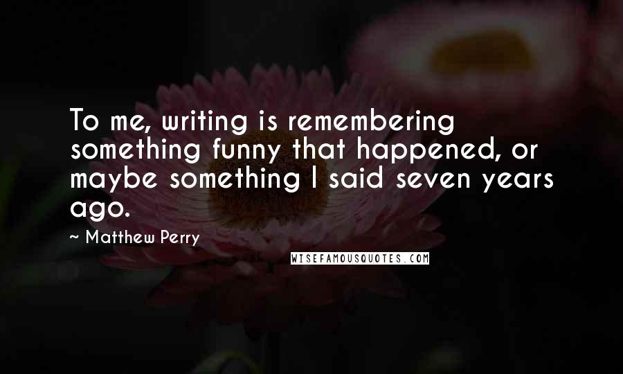 Matthew Perry Quotes: To me, writing is remembering something funny that happened, or maybe something I said seven years ago.
