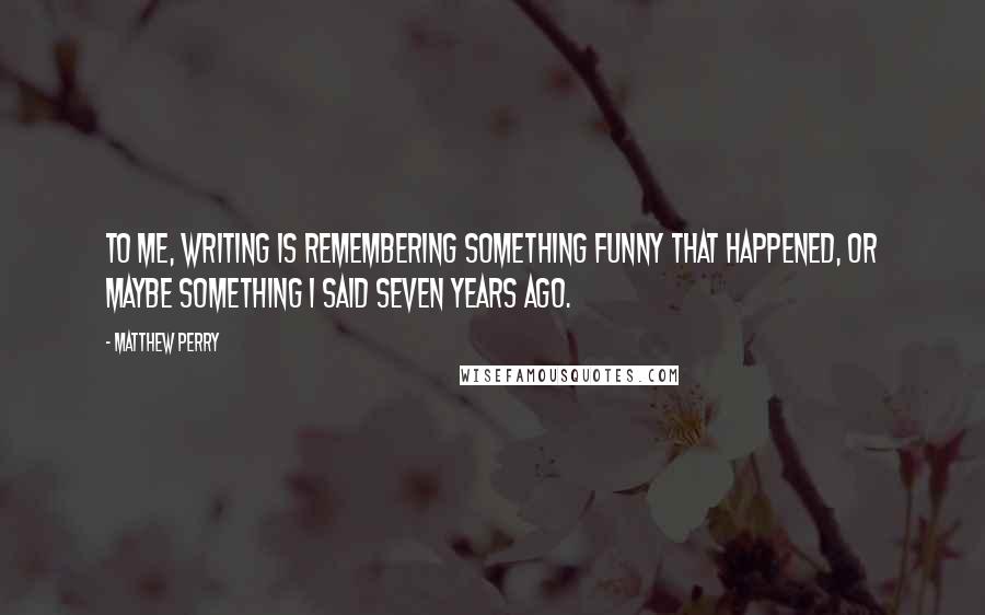 Matthew Perry Quotes: To me, writing is remembering something funny that happened, or maybe something I said seven years ago.