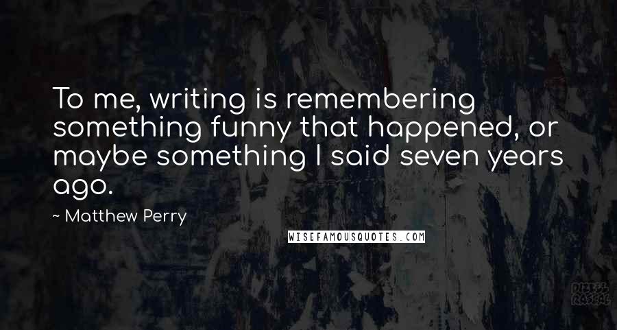 Matthew Perry Quotes: To me, writing is remembering something funny that happened, or maybe something I said seven years ago.