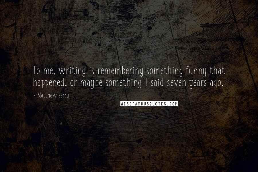 Matthew Perry Quotes: To me, writing is remembering something funny that happened, or maybe something I said seven years ago.