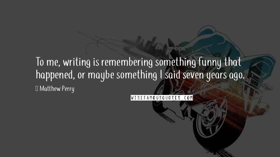 Matthew Perry Quotes: To me, writing is remembering something funny that happened, or maybe something I said seven years ago.