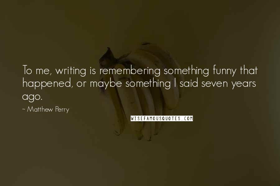 Matthew Perry Quotes: To me, writing is remembering something funny that happened, or maybe something I said seven years ago.