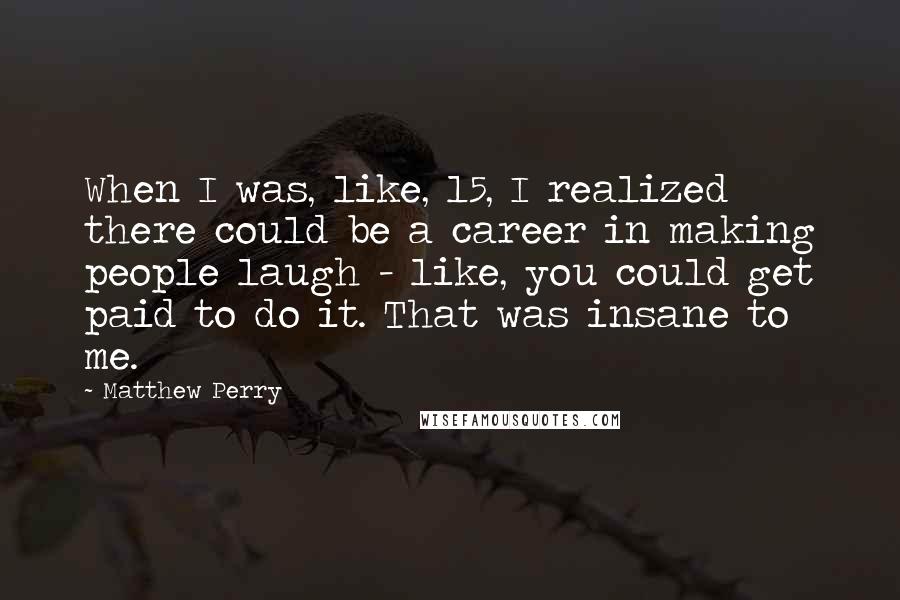 Matthew Perry Quotes: When I was, like, 15, I realized there could be a career in making people laugh - like, you could get paid to do it. That was insane to me.