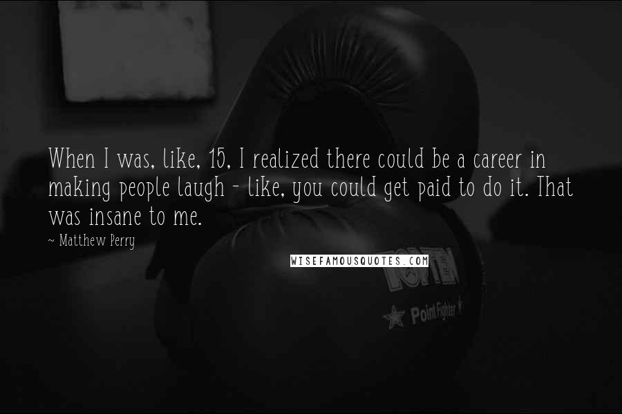 Matthew Perry Quotes: When I was, like, 15, I realized there could be a career in making people laugh - like, you could get paid to do it. That was insane to me.