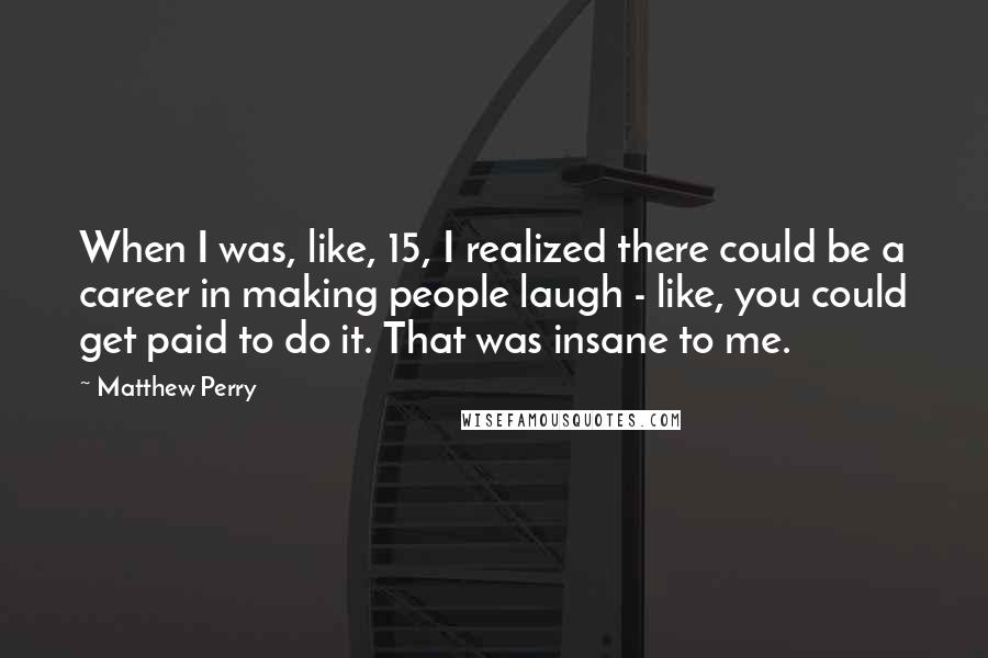 Matthew Perry Quotes: When I was, like, 15, I realized there could be a career in making people laugh - like, you could get paid to do it. That was insane to me.