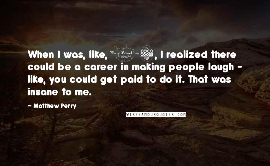 Matthew Perry Quotes: When I was, like, 15, I realized there could be a career in making people laugh - like, you could get paid to do it. That was insane to me.