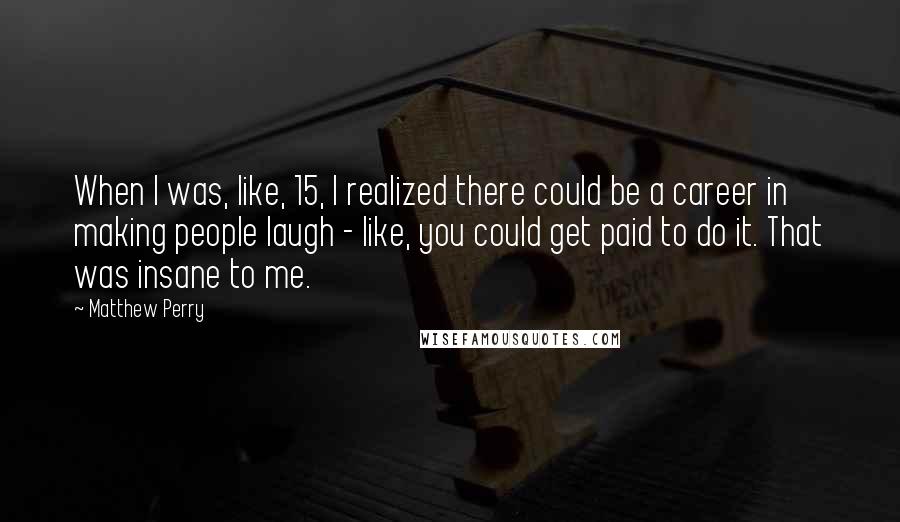 Matthew Perry Quotes: When I was, like, 15, I realized there could be a career in making people laugh - like, you could get paid to do it. That was insane to me.