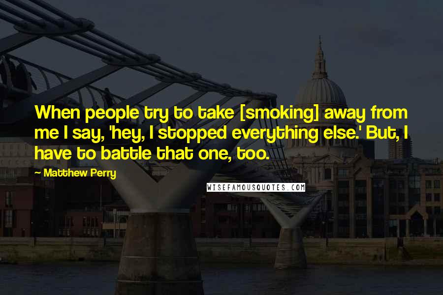 Matthew Perry Quotes: When people try to take [smoking] away from me I say, 'hey, I stopped everything else.' But, I have to battle that one, too.