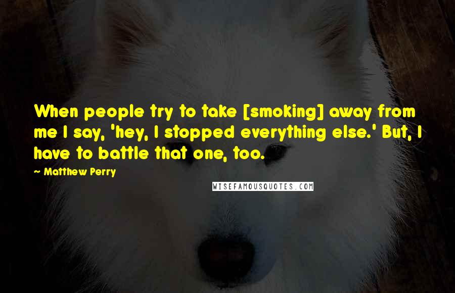 Matthew Perry Quotes: When people try to take [smoking] away from me I say, 'hey, I stopped everything else.' But, I have to battle that one, too.