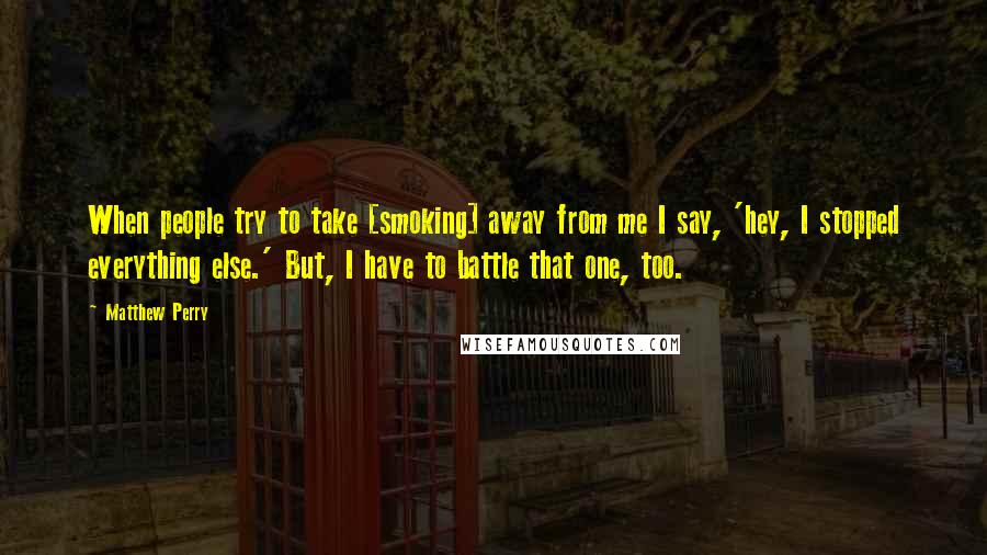 Matthew Perry Quotes: When people try to take [smoking] away from me I say, 'hey, I stopped everything else.' But, I have to battle that one, too.