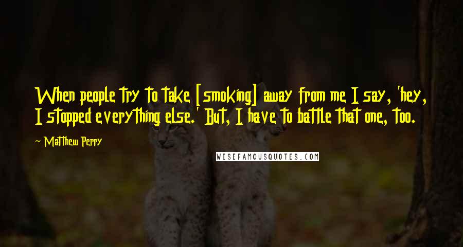 Matthew Perry Quotes: When people try to take [smoking] away from me I say, 'hey, I stopped everything else.' But, I have to battle that one, too.