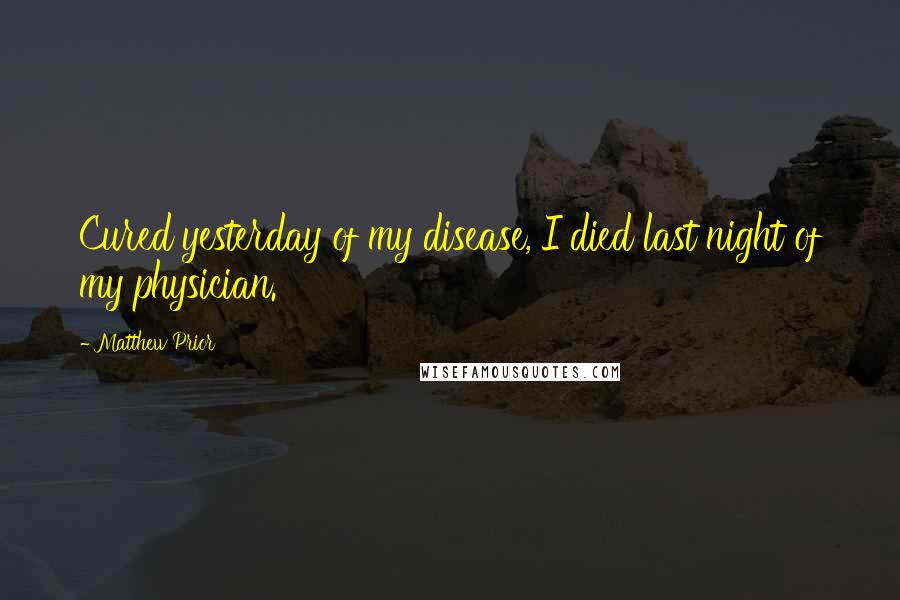 Matthew Prior Quotes: Cured yesterday of my disease, I died last night of my physician.
