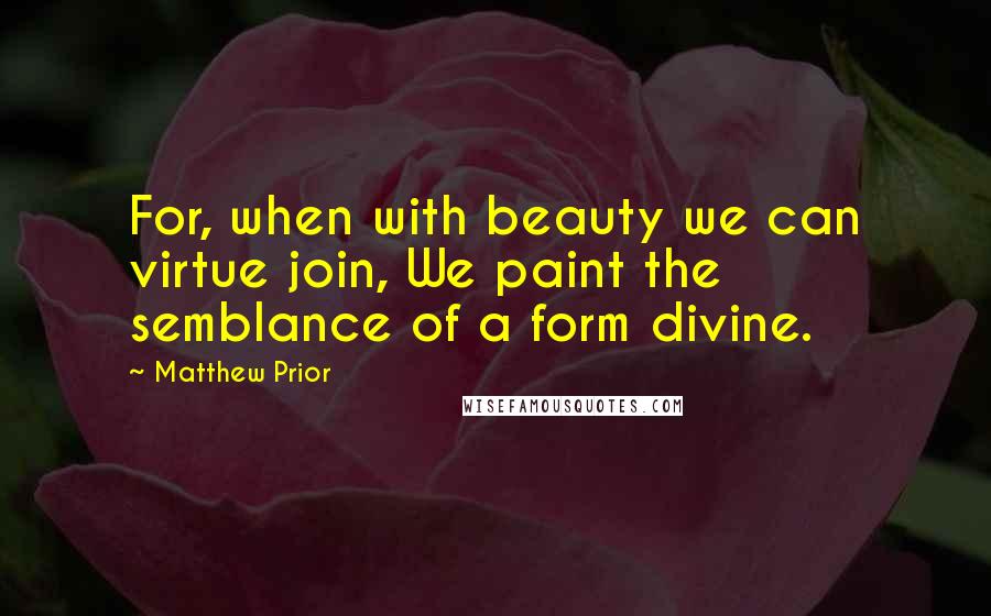 Matthew Prior Quotes: For, when with beauty we can virtue join, We paint the semblance of a form divine.