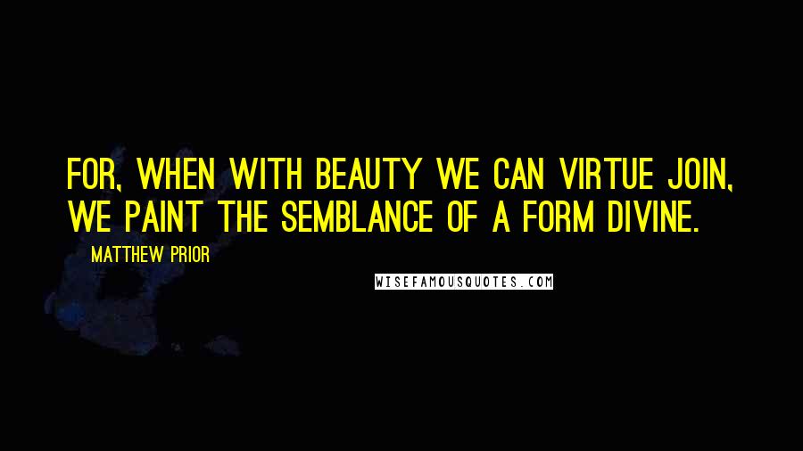 Matthew Prior Quotes: For, when with beauty we can virtue join, We paint the semblance of a form divine.
