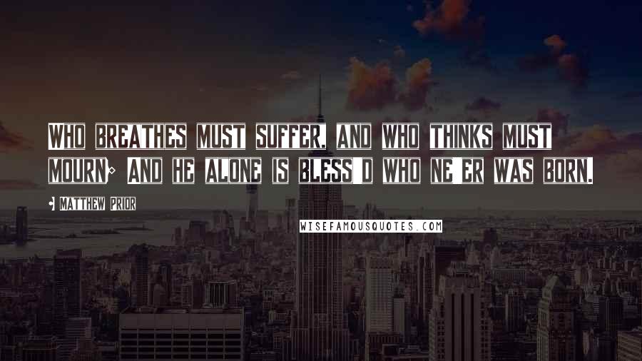 Matthew Prior Quotes: Who breathes must suffer, and who thinks must mourn; And he alone is bless'd who ne'er was born.