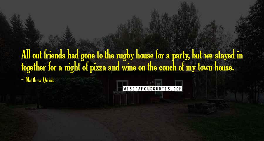 Matthew Quick Quotes: All out friends had gone to the rugby house for a party, but we stayed in together for a night of pizza and wine on the couch of my town house.