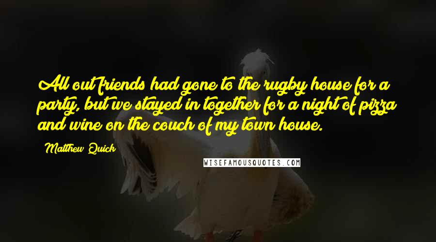 Matthew Quick Quotes: All out friends had gone to the rugby house for a party, but we stayed in together for a night of pizza and wine on the couch of my town house.