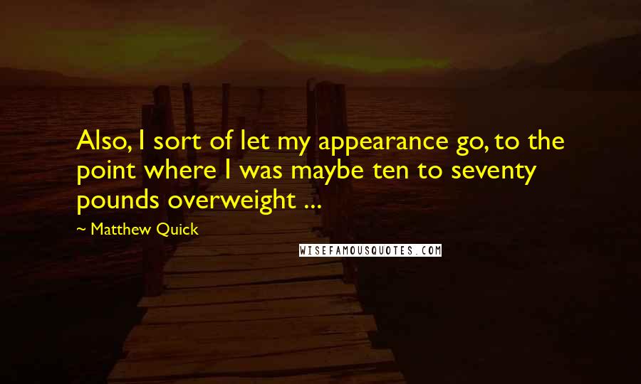 Matthew Quick Quotes: Also, I sort of let my appearance go, to the point where I was maybe ten to seventy pounds overweight ...