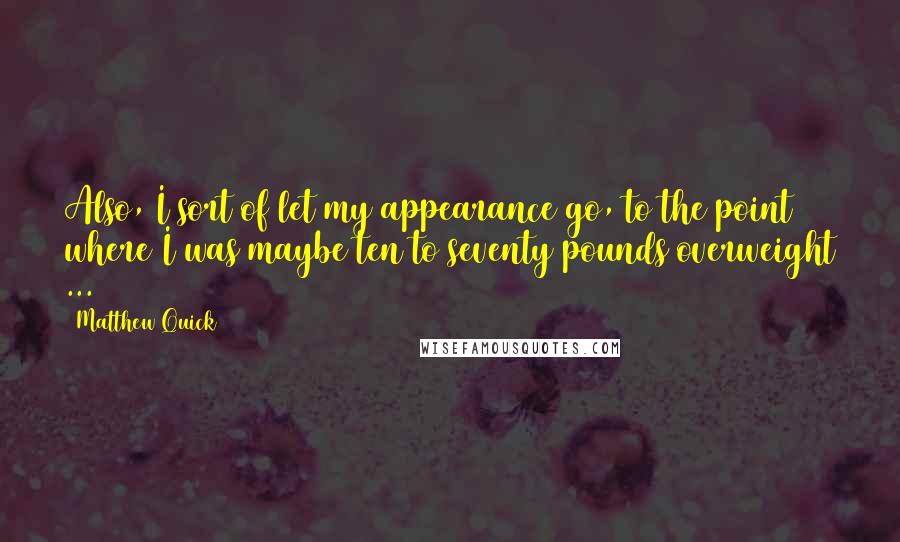 Matthew Quick Quotes: Also, I sort of let my appearance go, to the point where I was maybe ten to seventy pounds overweight ...