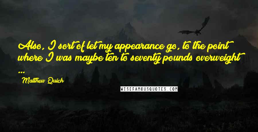 Matthew Quick Quotes: Also, I sort of let my appearance go, to the point where I was maybe ten to seventy pounds overweight ...
