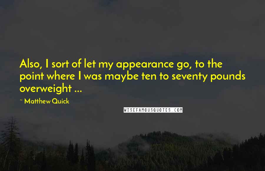 Matthew Quick Quotes: Also, I sort of let my appearance go, to the point where I was maybe ten to seventy pounds overweight ...
