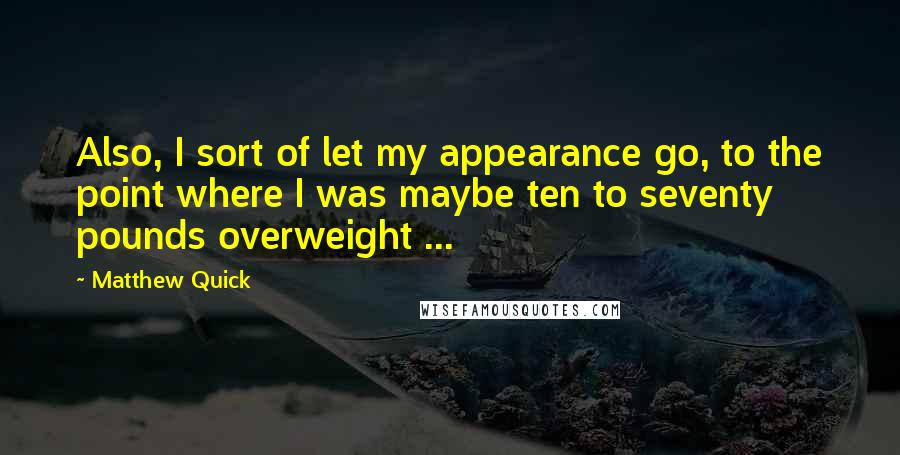Matthew Quick Quotes: Also, I sort of let my appearance go, to the point where I was maybe ten to seventy pounds overweight ...