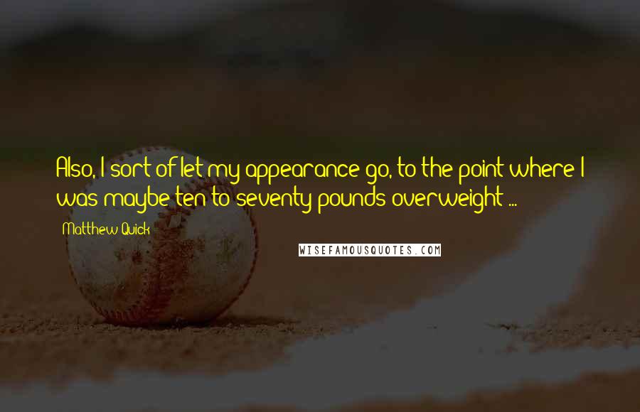 Matthew Quick Quotes: Also, I sort of let my appearance go, to the point where I was maybe ten to seventy pounds overweight ...