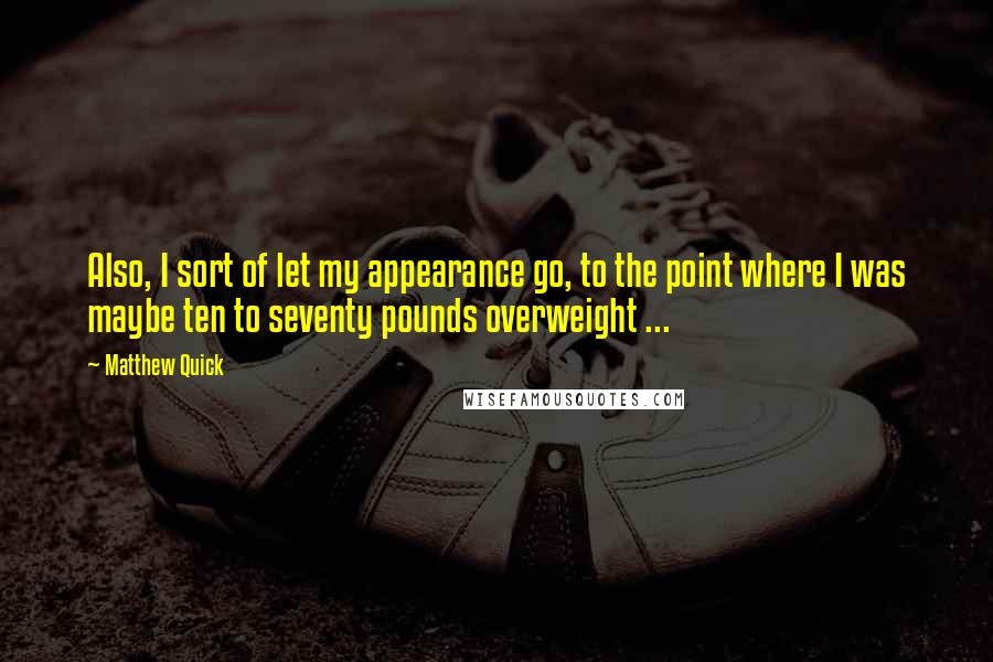 Matthew Quick Quotes: Also, I sort of let my appearance go, to the point where I was maybe ten to seventy pounds overweight ...