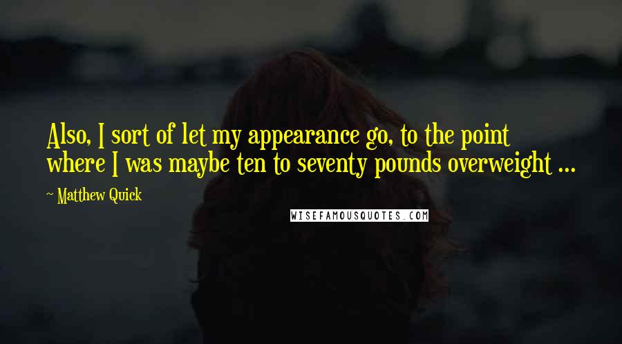Matthew Quick Quotes: Also, I sort of let my appearance go, to the point where I was maybe ten to seventy pounds overweight ...