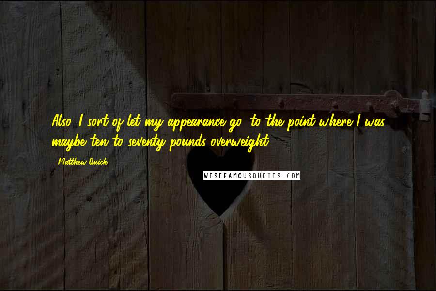 Matthew Quick Quotes: Also, I sort of let my appearance go, to the point where I was maybe ten to seventy pounds overweight ...