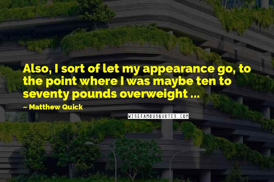 Matthew Quick Quotes: Also, I sort of let my appearance go, to the point where I was maybe ten to seventy pounds overweight ...
