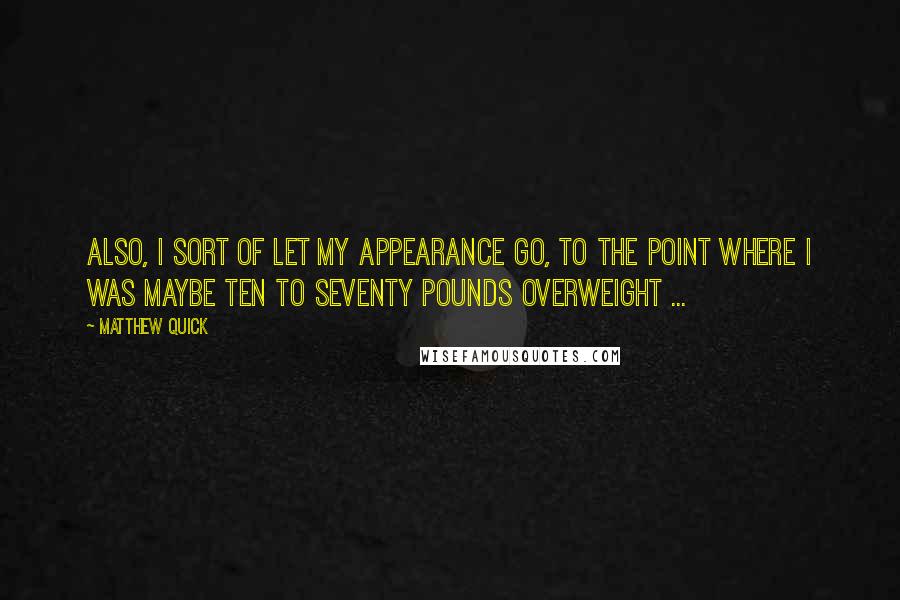 Matthew Quick Quotes: Also, I sort of let my appearance go, to the point where I was maybe ten to seventy pounds overweight ...