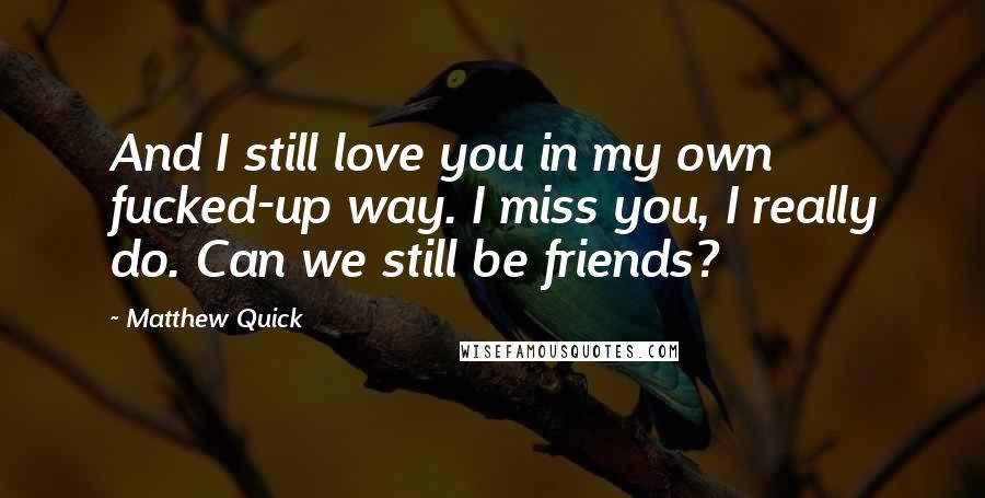 Matthew Quick Quotes: And I still love you in my own fucked-up way. I miss you, I really do. Can we still be friends?