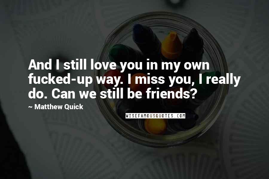 Matthew Quick Quotes: And I still love you in my own fucked-up way. I miss you, I really do. Can we still be friends?