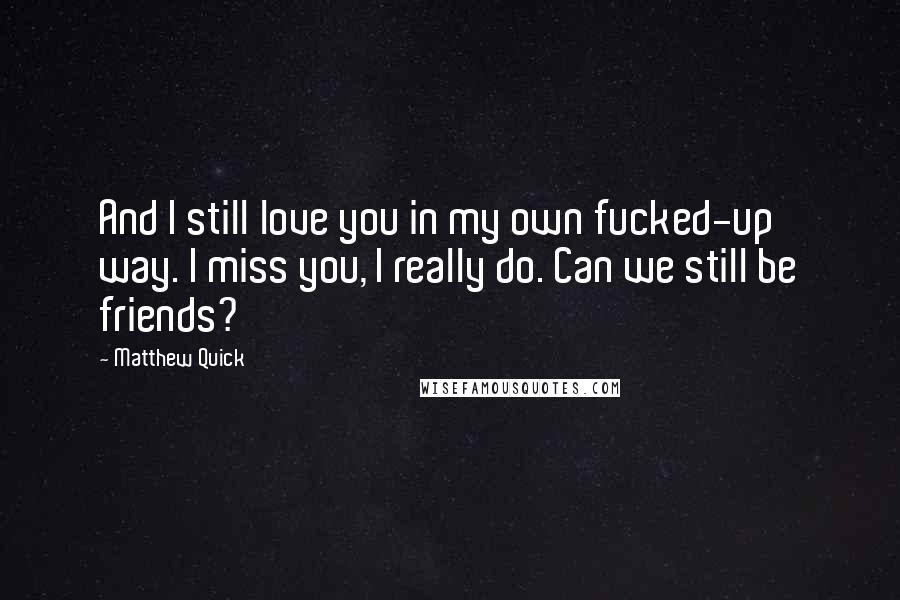 Matthew Quick Quotes: And I still love you in my own fucked-up way. I miss you, I really do. Can we still be friends?